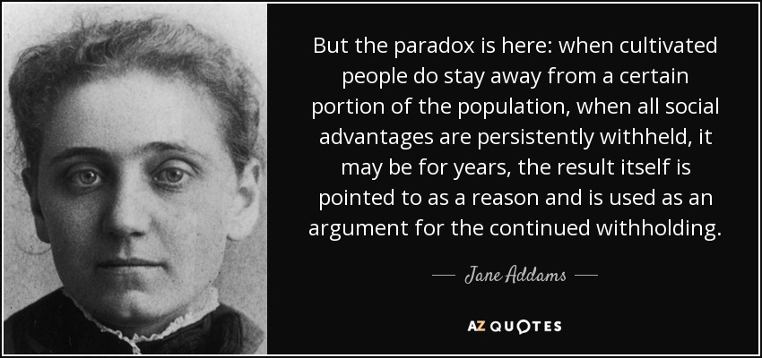 But the paradox is here: when cultivated people do stay away from a certain portion of the population, when all social advantages are persistently withheld, it may be for years, the result itself is pointed to as a reason and is used as an argument for the continued withholding. - Jane Addams