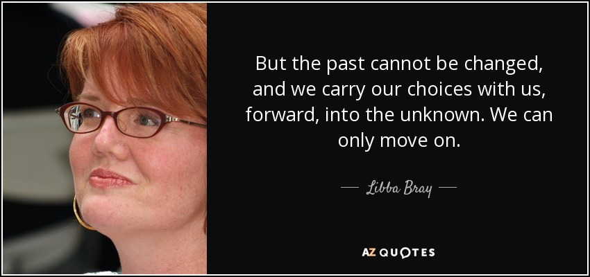 But the past cannot be changed, and we carry our choices with us, forward, into the unknown. We can only move on. - Libba Bray