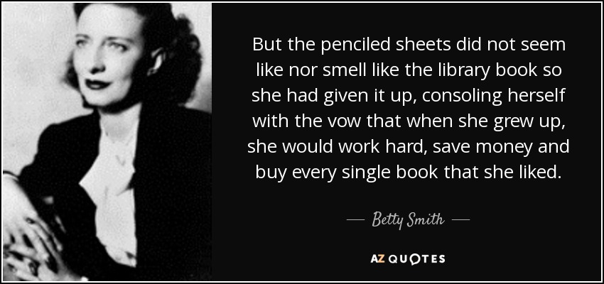 But the penciled sheets did not seem like nor smell like the library book so she had given it up, consoling herself with the vow that when she grew up, she would work hard, save money and buy every single book that she liked. - Betty Smith