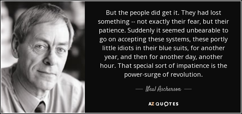 But the people did get it. They had lost something -- not exactly their fear, but their patience. Suddenly it seemed unbearable to go on accepting these systems, these portly little idiots in their blue suits, for another year, and then for another day, another hour. That special sort of impatience is the power-surge of revolution. - Neal Ascherson