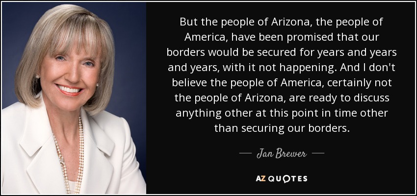 But the people of Arizona, the people of America, have been promised that our borders would be secured for years and years and years, with it not happening. And I don't believe the people of America, certainly not the people of Arizona, are ready to discuss anything other at this point in time other than securing our borders. - Jan Brewer