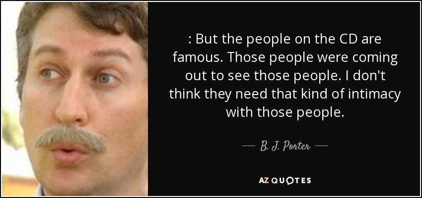 : But the people on the CD are famous. Those people were coming out to see those people. I don't think they need that kind of intimacy with those people. - B. J. Porter