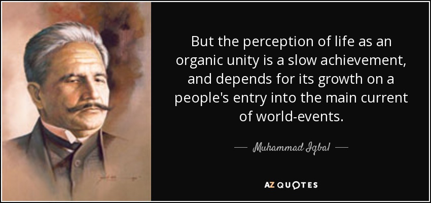 But the perception of life as an organic unity is a slow achievement, and depends for its growth on a people's entry into the main current of world-events. - Muhammad Iqbal