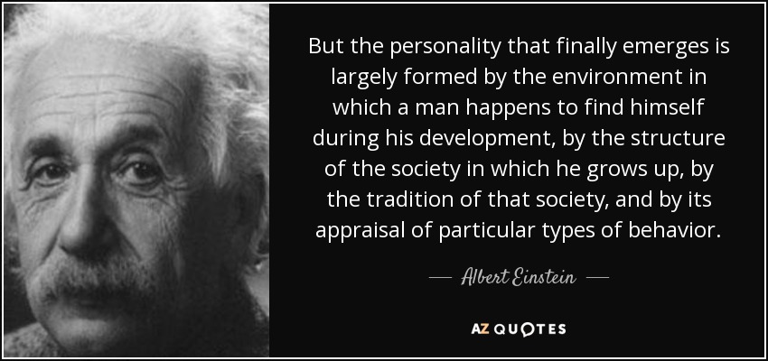 But the personality that finally emerges is largely formed by the environment in which a man happens to find himself during his development, by the structure of the society in which he grows up, by the tradition of that society, and by its appraisal of particular types of behavior. - Albert Einstein