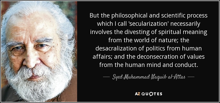 But the philosophical and scientific process which I call 'secularization' necessarily involves the divesting of spiritual meaning from the world of nature; the desacralization of politics from human affairs; and the deconsecration of values from the human mind and conduct. - Syed Muhammad Naquib al-Attas