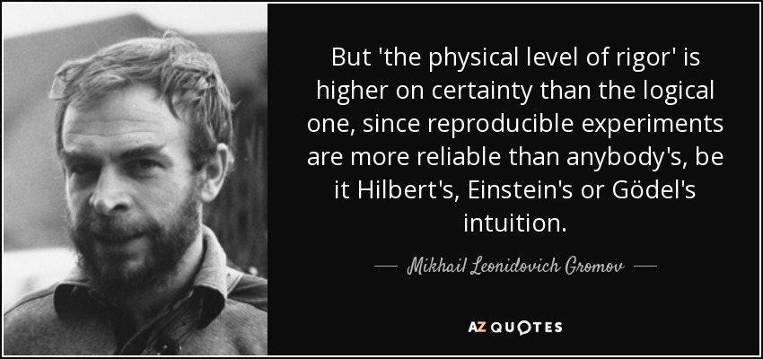 But 'the physical level of rigor' is higher on certainty than the logical one, since reproducible experiments are more reliable than anybody's, be it Hilbert's, Einstein's or Gödel's intuition. - Mikhail Leonidovich Gromov