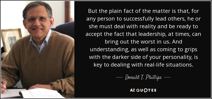 But the plain fact of the matter is that, for any person to successfully lead others, he or she must deal with reality and be ready to accept the fact that leadership , at times, can bring out the worst in us. And understanding, as well as coming to grips with the darker side of your personality, is key to dealing with real-life situations. - Donald T. Phillips