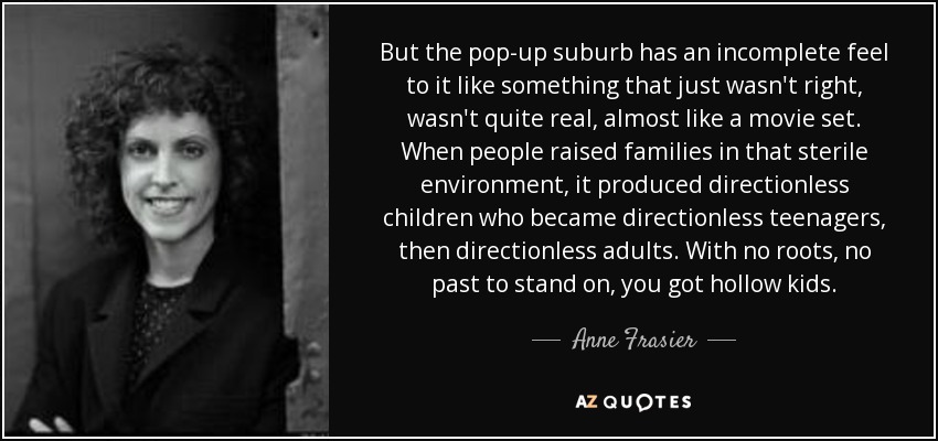 But the pop-up suburb has an incomplete feel to it like something that just wasn't right, wasn't quite real, almost like a movie set. When people raised families in that sterile environment, it produced directionless children who became directionless teenagers, then directionless adults. With no roots, no past to stand on, you got hollow kids. - Anne Frasier