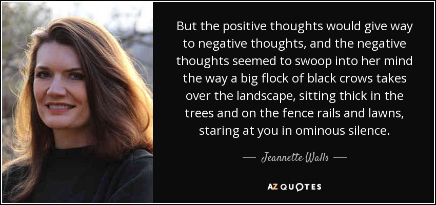 But the positive thoughts would give way to negative thoughts, and the negative thoughts seemed to swoop into her mind the way a big flock of black crows takes over the landscape, sitting thick in the trees and on the fence rails and lawns, staring at you in ominous silence. - Jeannette Walls
