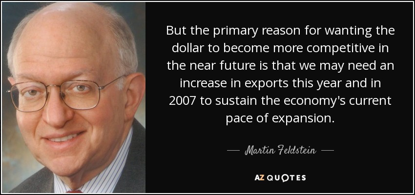 But the primary reason for wanting the dollar to become more competitive in the near future is that we may need an increase in exports this year and in 2007 to sustain the economy's current pace of expansion. - Martin Feldstein