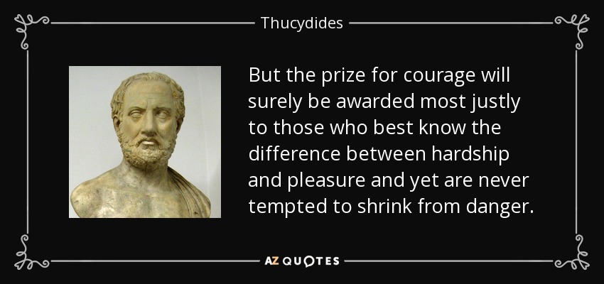 But the prize for courage will surely be awarded most justly to those who best know the difference between hardship and pleasure and yet are never tempted to shrink from danger. - Thucydides