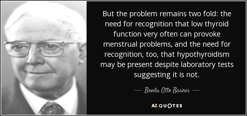 But the problem remains two fold: the need for recognition that low thyroid function very often can provoke menstrual problems, and the need for recognition, too, that hypothyroidism may be present despite laboratory tests suggesting it is not. - Broda Otto Barnes