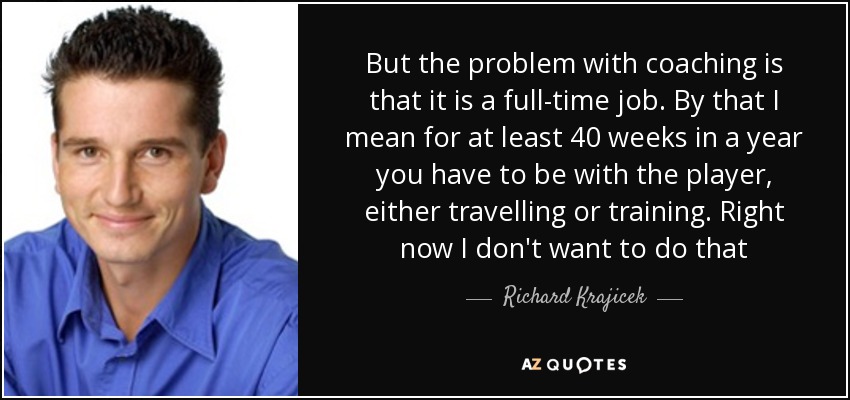 But the problem with coaching is that it is a full-time job. By that I mean for at least 40 weeks in a year you have to be with the player, either travelling or training. Right now I don't want to do that - Richard Krajicek