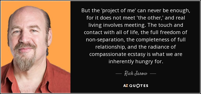 But the 'project of me' can never be enough, for it does not meet 'the other,' and real living involves meeting. The touch and contact with all of life, the full freedom of non-separation, the completeness of full relationship, and the radiance of compassionate ecstasy is what we are inherently hungry for. - Rick Jarow