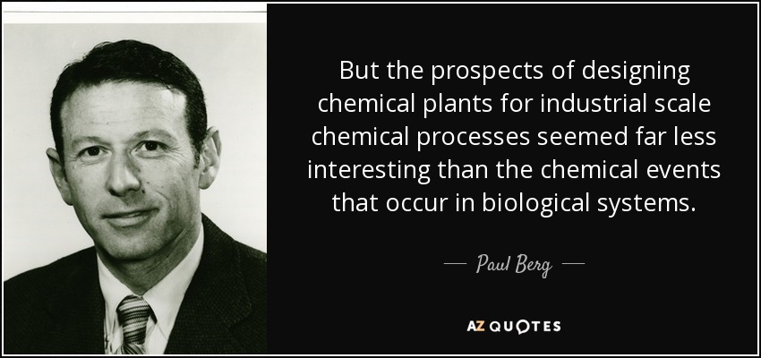 But the prospects of designing chemical plants for industrial scale chemical processes seemed far less interesting than the chemical events that occur in biological systems. - Paul Berg