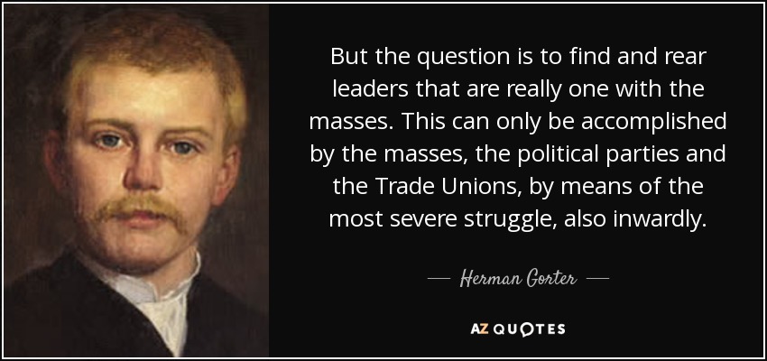 But the question is to find and rear leaders that are really one with the masses. This can only be accomplished by the masses, the political parties and the Trade Unions, by means of the most severe struggle, also inwardly. - Herman Gorter