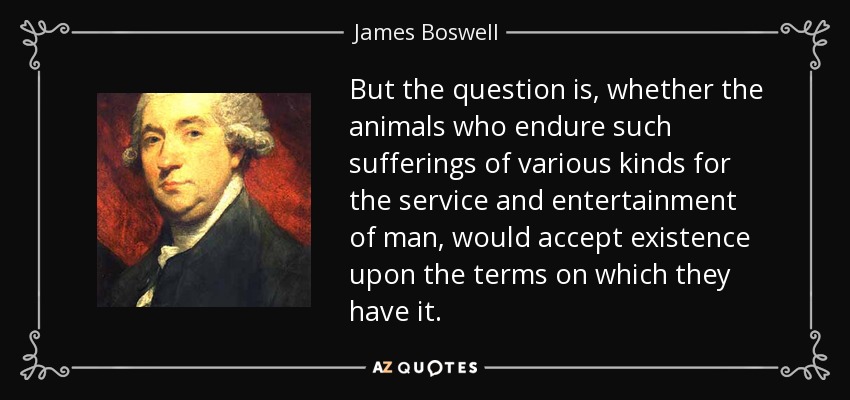 But the question is, whether the animals who endure such sufferings of various kinds for the service and entertainment of man, would accept existence upon the terms on which they have it. - James Boswell