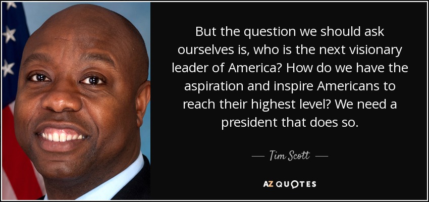 But the question we should ask ourselves is, who is the next visionary leader of America? How do we have the aspiration and inspire Americans to reach their highest level? We need a president that does so. - Tim Scott