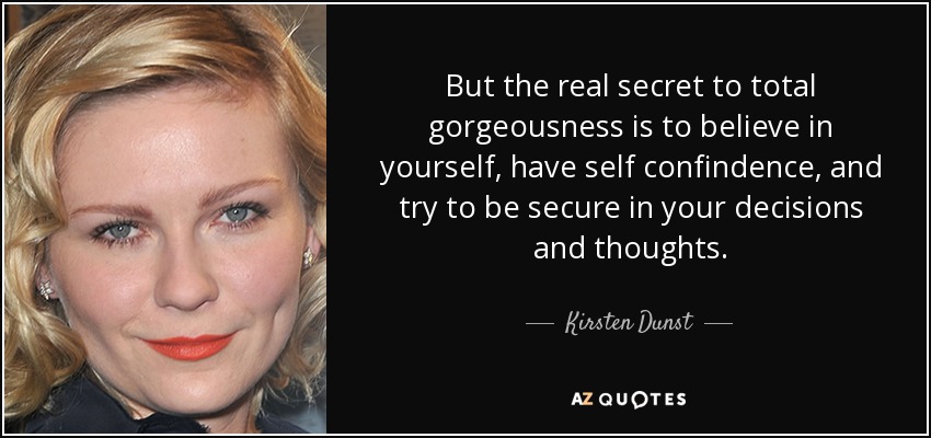 But the real secret to total gorgeousness is to believe in yourself, have self confindence, and try to be secure in your decisions and thoughts. - Kirsten Dunst