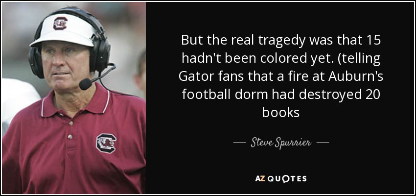 But the real tragedy was that 15 hadn't been colored yet. (telling Gator fans that a fire at Auburn's football dorm had destroyed 20 books - Steve Spurrier