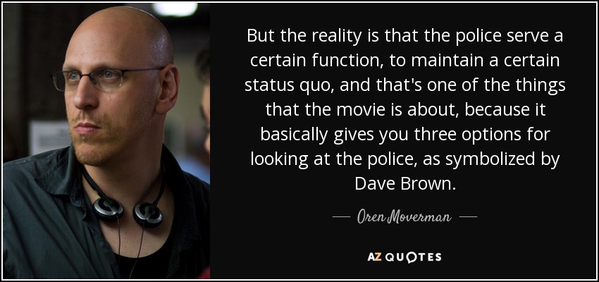 But the reality is that the police serve a certain function, to maintain a certain status quo, and that's one of the things that the movie is about, because it basically gives you three options for looking at the police, as symbolized by Dave Brown. - Oren Moverman