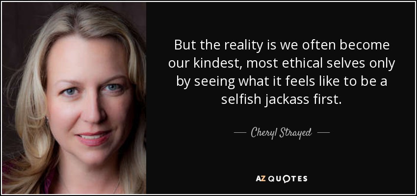 But the reality is we often become our kindest, most ethical selves only by seeing what it feels like to be a selfish jackass first. - Cheryl Strayed