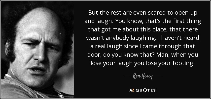 But the rest are even scared to open up and laugh. You know, that's the first thing that got me about this place, that there wasn't anybody laughing. I haven't heard a real laugh since I came through that door, do you know that? Man, when you lose your laugh you lose your footing. - Ken Kesey