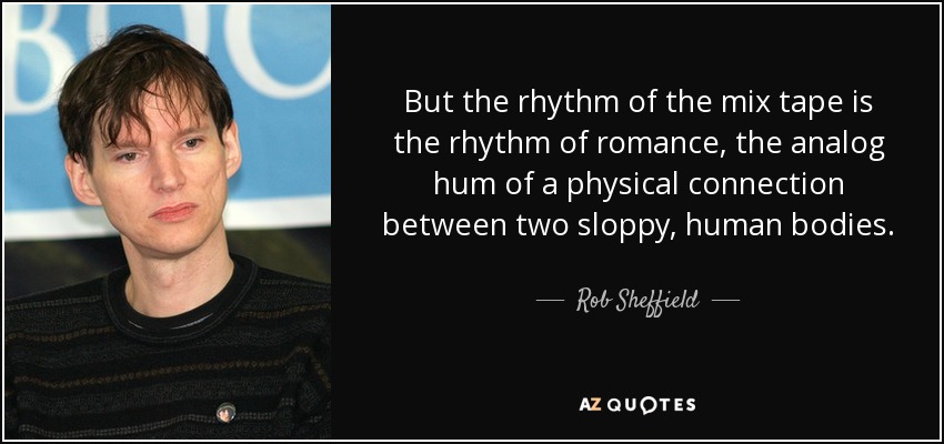 But the rhythm of the mix tape is the rhythm of romance, the analog hum of a physical connection between two sloppy, human bodies. - Rob Sheffield