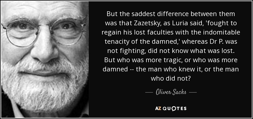But the saddest difference between them was that Zazetsky, as Luria said, 'fought to regain his lost faculties with the indomitable tenacity of the damned,' whereas Dr P. was not fighting, did not know what was lost. But who was more tragic, or who was more damned -- the man who knew it, or the man who did not? - Oliver Sacks