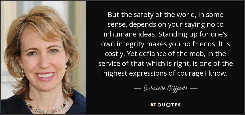 But the safety of the world, in some sense, depends on your saying no to inhumane ideas. Standing up for one's own integrity makes you no friends. It is costly. Yet defiance of the mob, in the service of that which is right, is one of the highest expressions of courage I know. - Gabrielle Giffords