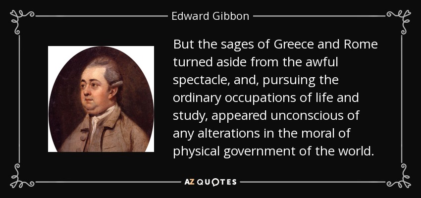 But the sages of Greece and Rome turned aside from the awful spectacle, and, pursuing the ordinary occupations of life and study, appeared unconscious of any alterations in the moral of physical government of the world. - Edward Gibbon