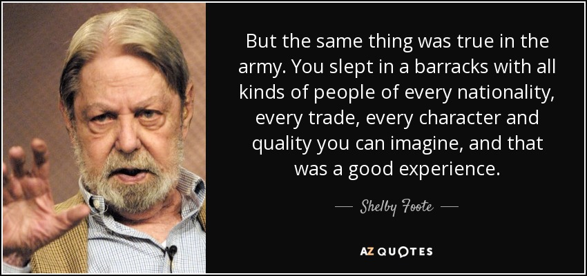 But the same thing was true in the army. You slept in a barracks with all kinds of people of every nationality, every trade, every character and quality you can imagine, and that was a good experience. - Shelby Foote