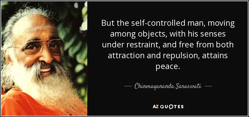 But the self-controlled man, moving among objects, with his senses under restraint, and free from both attraction and repulsion, attains peace. - Chinmayananda Saraswati