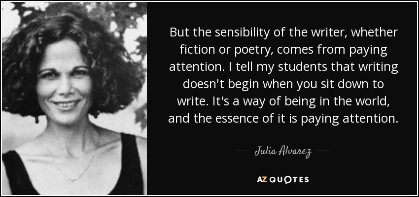But the sensibility of the writer, whether fiction or poetry, comes from paying attention. I tell my students that writing doesn't begin when you sit down to write. It's a way of being in the world, and the essence of it is paying attention. - Julia Alvarez