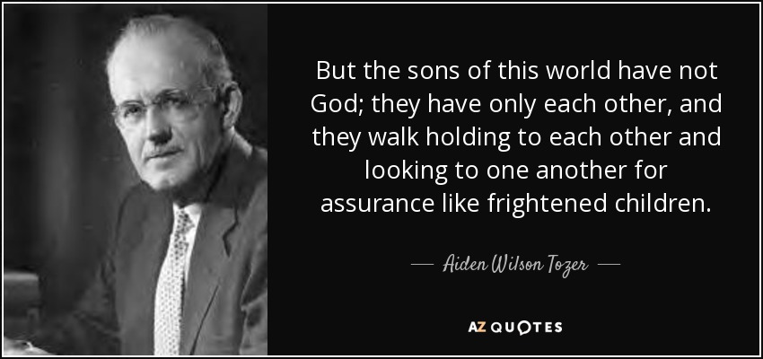 But the sons of this world have not God; they have only each other, and they walk holding to each other and looking to one another for assurance like frightened children. - Aiden Wilson Tozer