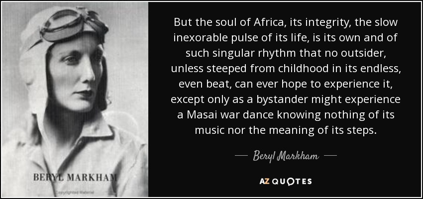But the soul of Africa, its integrity, the slow inexorable pulse of its life, is its own and of such singular rhythm that no outsider, unless steeped from childhood in its endless, even beat, can ever hope to experience it, except only as a bystander might experience a Masai war dance knowing nothing of its music nor the meaning of its steps. - Beryl Markham