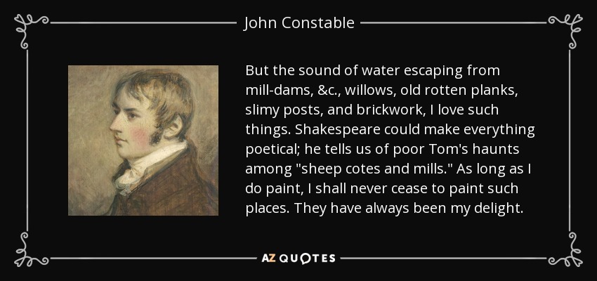 But the sound of water escaping from mill-dams, &c., willows, old rotten planks, slimy posts, and brickwork, I love such things. Shakespeare could make everything poetical; he tells us of poor Tom's haunts among 