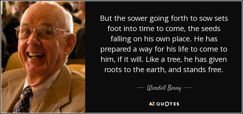But the sower going forth to sow sets foot into time to come, the seeds falling on his own place. He has prepared a way for his life to come to him, if it will. Like a tree, he has given roots to the earth, and stands free. - Wendell Berry
