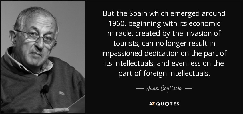 But the Spain which emerged around 1960, beginning with its economic miracle, created by the invasion of tourists, can no longer result in impassioned dedication on the part of its intellectuals, and even less on the part of foreign intellectuals. - Juan Goytisolo