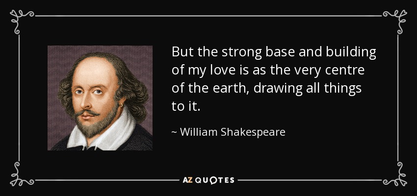But the strong base and building of my love is as the very centre of the earth, drawing all things to it. - William Shakespeare