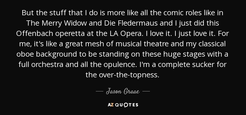 But the stuff that I do is more like all the comic roles like in The Merry Widow and Die Fledermaus and I just did this Offenbach operetta at the LA Opera. I love it. I just love it. For me, it's like a great mesh of musical theatre and my classical oboe background to be standing on these huge stages with a full orchestra and all the opulence. I'm a complete sucker for the over-the-topness. - Jason Graae