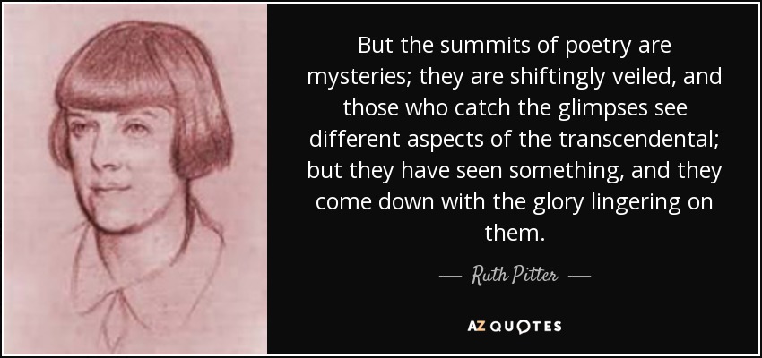 But the summits of poetry are mysteries; they are shiftingly veiled, and those who catch the glimpses see different aspects of the transcendental; but they have seen something, and they come down with the glory lingering on them. - Ruth Pitter
