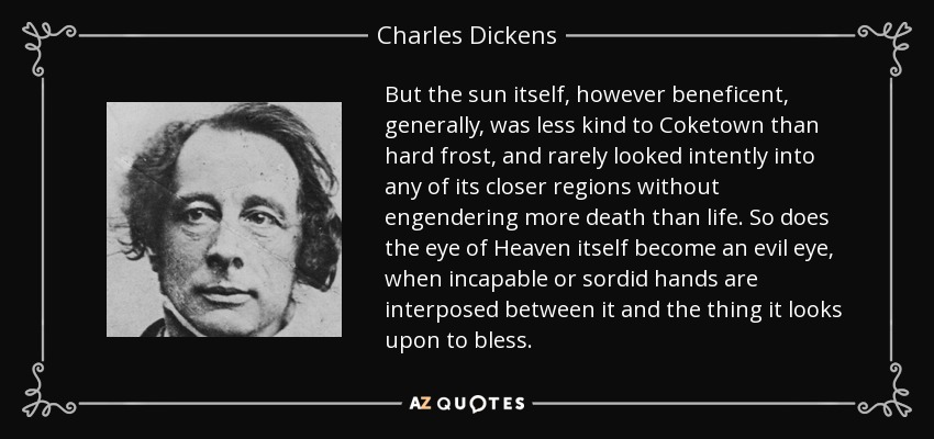 But the sun itself, however beneficent, generally, was less kind to Coketown than hard frost, and rarely looked intently into any of its closer regions without engendering more death than life. So does the eye of Heaven itself become an evil eye, when incapable or sordid hands are interposed between it and the thing it looks upon to bless. - Charles Dickens