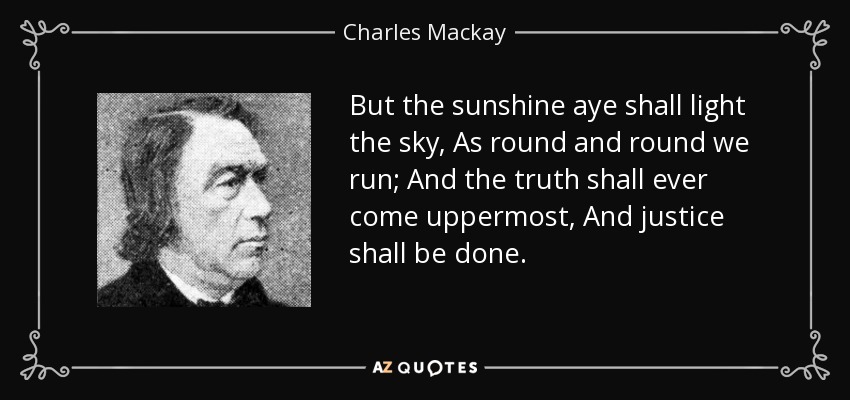 But the sunshine aye shall light the sky, As round and round we run; And the truth shall ever come uppermost, And justice shall be done. - Charles Mackay