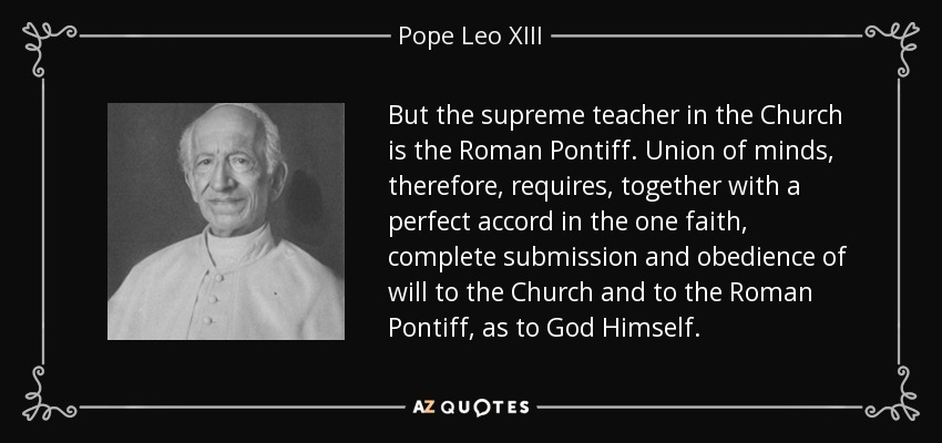 But the supreme teacher in the Church is the Roman Pontiff. Union of minds, therefore, requires, together with a perfect accord in the one faith, complete submission and obedience of will to the Church and to the Roman Pontiff, as to God Himself. - Pope Leo XIII