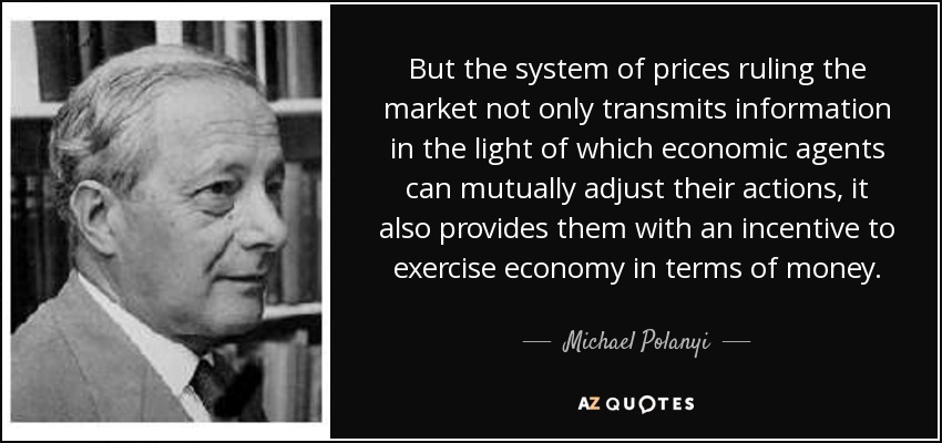 But the system of prices ruling the market not only transmits information in the light of which economic agents can mutually adjust their actions, it also provides them with an incentive to exercise economy in terms of money. - Michael Polanyi