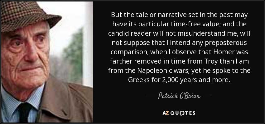 But the tale or narrative set in the past may have its particular time-free value; and the candid reader will not misunderstand me, will not suppose that I intend any preposterous comparison, when I observe that Homer was farther removed in time from Troy than I am from the Napoleonic wars; yet he spoke to the Greeks for 2,000 years and more. - Patrick O'Brian