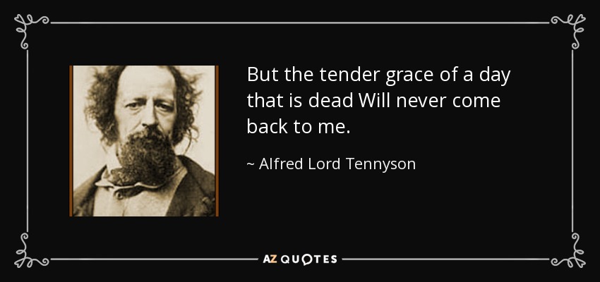 But the tender grace of a day that is dead Will never come back to me. - Alfred Lord Tennyson