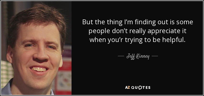 But the thing I’m finding out is some people don’t really appreciate it when you’r trying to be helpful. - Jeff Kinney