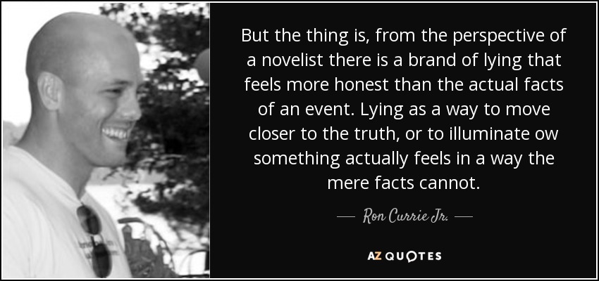 But the thing is, from the perspective of a novelist there is a brand of lying that feels more honest than the actual facts of an event. Lying as a way to move closer to the truth, or to illuminate ow something actually feels in a way the mere facts cannot. - Ron Currie Jr.